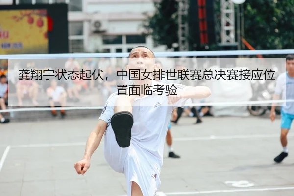 龚翔宇状态起伏，中国女排世联赛总决赛接应位置面临考验