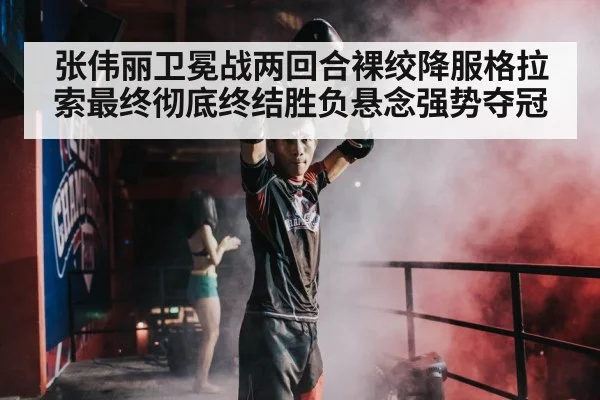 张伟丽卫冕战两回合裸绞降服格拉索最终彻底终结胜负悬念强势夺冠